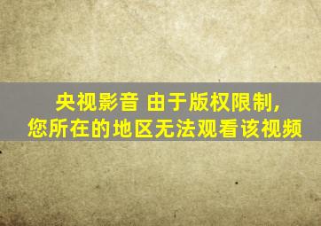 央视影音 由于版权限制,您所在的地区无法观看该视频